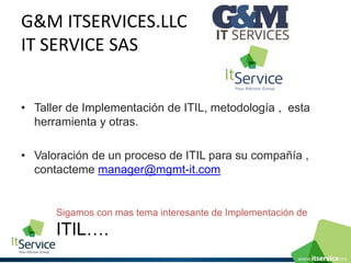 G&M ITSERVICES.LLC IT SERVICE SAS 
•Taller de Implementaciónde ITIL, metodología , esta herramienta y otras. 
•Valoración de un proceso de ITIL para su compañía , contactememanager@mgmt-it.com 
Sigamos con mas tema interesante de Implementación de ITIL….  
