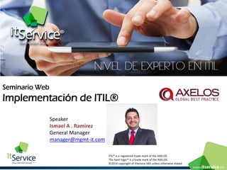 Seminario Web 
Implementación de ITIL® 
ITIL® is a registered trade mark of the AXELOS 
The Swirl logo™ is a trade mark of the AXELOS 
©2014 copyright of itService SAS unless otherwise stated 
Speaker 
Ismael A . Ramirez 
General Managermanager@mgmt-it.com  
