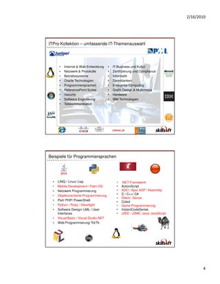 2/16/2010




ITPro Kollektion – umfassende IT-Themenauswahl




       •   Internet & Web Entwicklung    •   IT-Business und Kultur
       •   Netzwerk & Protokolle         •   Zertifizierung und Compliance
       •   Betriebssysteme               •   Informatik
       •   Oracle Technologien           •   Datenbanken
       •   Programmiersprachen           •   Enterprise Computing
       •   ReferencePoint Suites         •   Grafik Design & Multimedia
       •   Security                      •   Hardware
       •   Software Engineering          •   IBM Technologien
       •   Telekommunikation




Beispiele für Programmiersprachen




  •   LINQ / Linux/ Lisp                       •   .NET Framework
  •   Mobile Development / Palm OS             •   ActionScript
  •   Netzwerk Programmierung                  •   ADO / Ajax/ ASP / Assembly
  •   Objektorientierte Programmierung         •   C / C++/ C#
                                               •   Client / Server
  •   Perl/ PHP/ PowerShell                    •   Cobol
  •   Python / Ruby / Silverlight              •   Game Programmierung
  •   Software Design/ UML / User              •   InstantCodeSeries
      Interfaces                               •   J2EE / J2ME/ Java/ JavaScript
  •   Visual Basic / Visual Studio.NET
  •   Web Programmierung/ Tcl/Tk




                                                                                          4
 