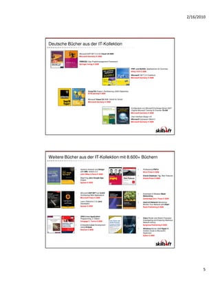 2/16/2010




Deutsche Bücher aus der IT-Kollektion

                 Microsoft ASP.NET 2.0 mit Visual C# 2005
                 Microsoft Germany © 2006

                 PRINCE2: Das Projektmanagement-Framework
                 Springer Verlag © 2006

                                                                               PHP- und MySQL-Applikationen für Dummies
                                                                               Wiley-VCH © 2006

                                                                               Microsoft .NET 3.5 Crashkurs
                                                                               Microsoft Germany © 2008




                           CompTIA Project+ Zertifizierung (2003 Objectives)
                           GTSLearning © 2004


                           Microsoft Visual C# 2008: Schritt für Schritt
                           Microsoft Germany © 2008


                                                                               Konfigurieren von Microsoft Exchange Server 2007:
                                                                               Original Microsoft Training für Examen 70-236
                                                                               Microsoft Germany © 2008

                                                                               User-Interface-Design mit
                                                                               Microsoft Expression Blend 2
                                                                               Microsoft Germany © 2009




Weitere Bücher aus der IT-Kollektion mit 8.600+ Büchern

             •    Systems Analysis and Design                                          •     Professional PHP 6
                  with UML Version 2.0                                                       Wrox Press © 2009
                  John Wiley & Sons © 2009
                                                                                       •     Oracle Database 11g New Features
             •    Beginning Java Google App                                                  Oracle Press © 2008
                  Engine
                  Apress © 2009




             •    Microsoft ASP.NET and AJAX:                                          •     Essentials of Wireless Mesh
                  Architecting Web Applications                                              Networking
                  Microsoft Press © 2009                                                     Cambridge Univ. Press © 2009
             •    Learn Objective-C for Java                                           •     Cacti 0.8 Network Monitoring:
                  Developers                                                                 Monitor Your Network with Ease!
                  Apress © 2009                                                              Packt Publishing © 2009




             •    GNU/Linux Application
                  Programming, 2. Edition                                              •     Cisco Router and Switch Forensics:
                                                                                             Investigating and Analyzing Malicious
                  Cengage C. Techn.© 2008
                                                                                             Network Activity
             •    Embedded Linux Development                                                 Syngress Publishing © 2009
                  Using Eclipse
                                                                                       •     Windows Server 2008 Hyper-V:
                  Newnes © 2009
                                                                                             Insiders Guide to Microsoft's
                                                                                             Hypervisor
                                                                                             Sybex © 2009




                                                                                                                                            5
 