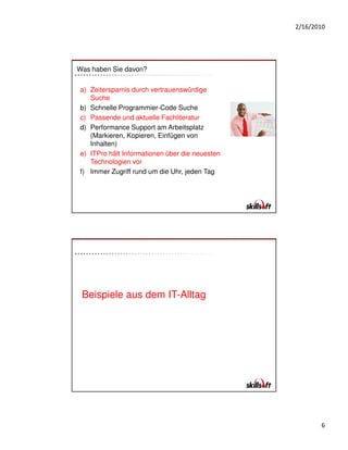 2/16/2010




Was haben Sie davon?


a) Zeitersparnis durch vertrauenswürdige
   Suche
b) Schnelle Programmier-Code Suche
c) Passende und aktuelle Fachliteratur
d) Performance Support am Arbeitsplatz
   (Markieren, Kopieren, Einfügen von
   Inhalten)
e) ITPro hält Informationen über die neuesten
   Technologien vor
f) Immer Zugriff rund um die Uhr, jeden Tag




 Beispiele aus dem IT-Alltag




                                                       6
 