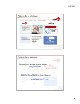 2/16/2010




Probieren Sie es selbst aus…




Probieren Sie es selbst aus…



 Testzugang auf Anfrage bitte per Mail an
               info@skillsoft.de




 • SkillSofts Online-Bibliothek finden Sie unter

                   www.books24x7.com




                                                          9
 