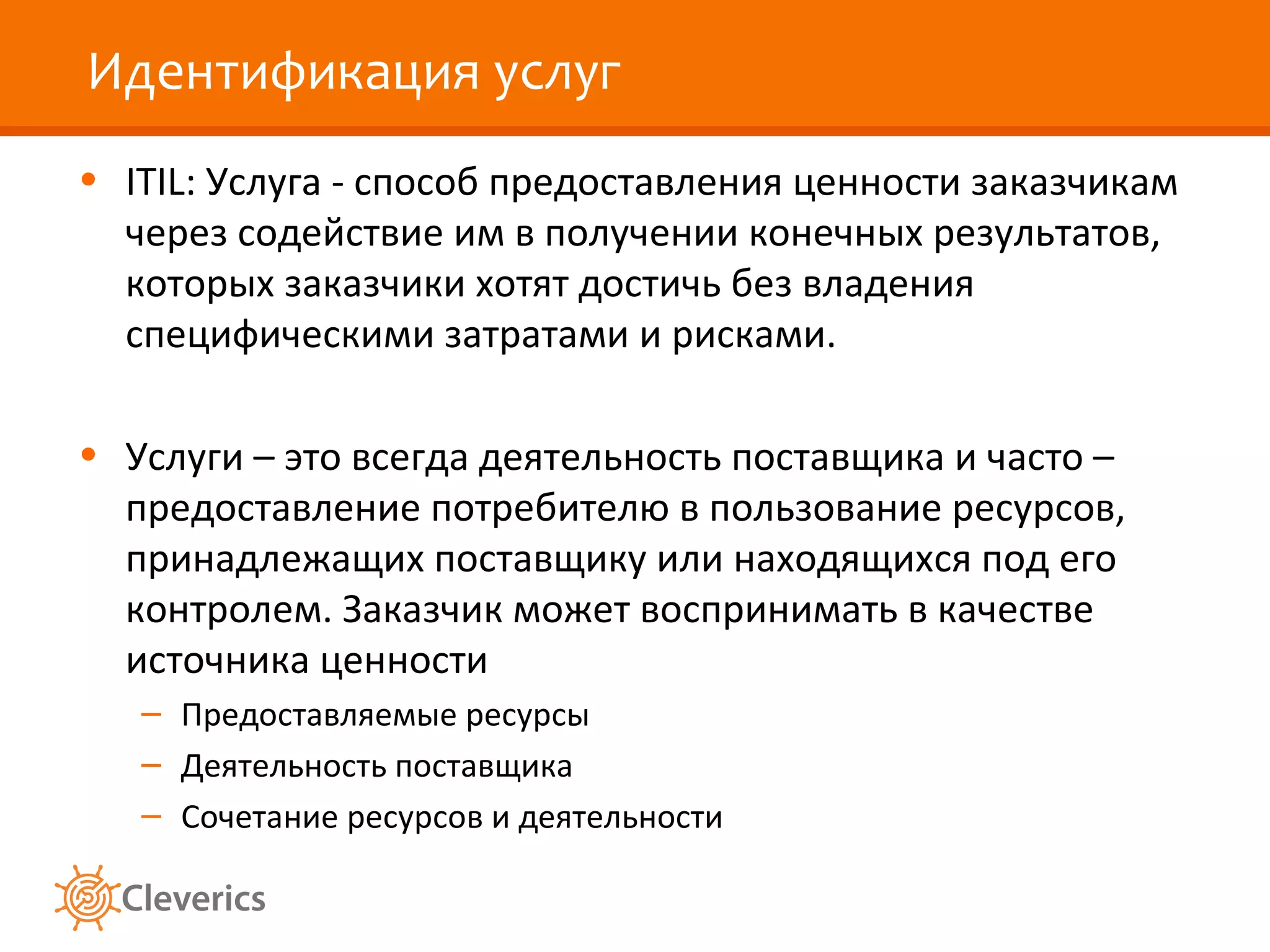 Идентификация услуг
• ITIL: Услуга - способ предоставления ценности заказчикам
  через содействие им в получении конечных результатов,
  которых заказчики хотят достичь без владения
  специфическими затратами и рисками.

• Услуги – это всегда деятельность поставщика и часто –
  предоставление потребителю в пользование ресурсов,
  принадлежащих поставщику или находящихся под его
  контролем. Заказчик может воспринимать в качестве
  источника ценности
   – Предоставляемые ресурсы
   – Деятельность поставщика
   – Сочетание ресурсов и деятельности
 