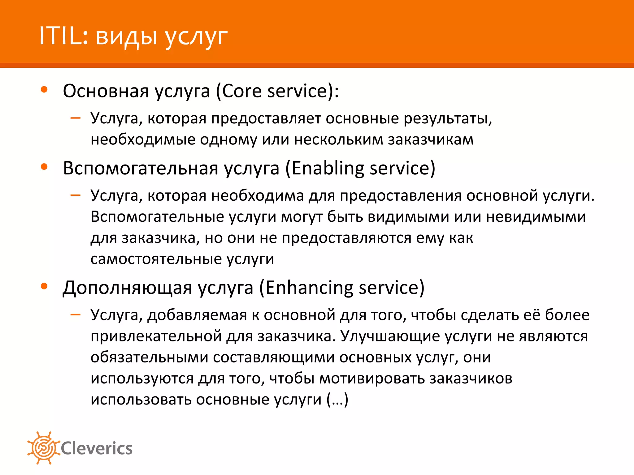 ITIL: виды услуг
• Основная услуга (Core service):
   – Услуга, которая предоставляет основные результаты,
     необходимые одному или нескольким заказчикам
• Вспомогательная услуга (Enabling service)
   – Услуга, которая необходима для предоставления основной услуги.
     Вспомогательные услуги могут быть видимыми или невидимыми
     для заказчика, но они не предоставляются ему как
     самостоятельные услуги
• Дополняющая услуга (Enhancing service)
   – Услуга, добавляемая к основной для того, чтобы сделать её более
     привлекательной для заказчика. Улучшающие услуги не являются
     обязательными составляющими основных услуг, они
     используются для того, чтобы мотивировать заказчиков
     использовать основные услуги (…)
 