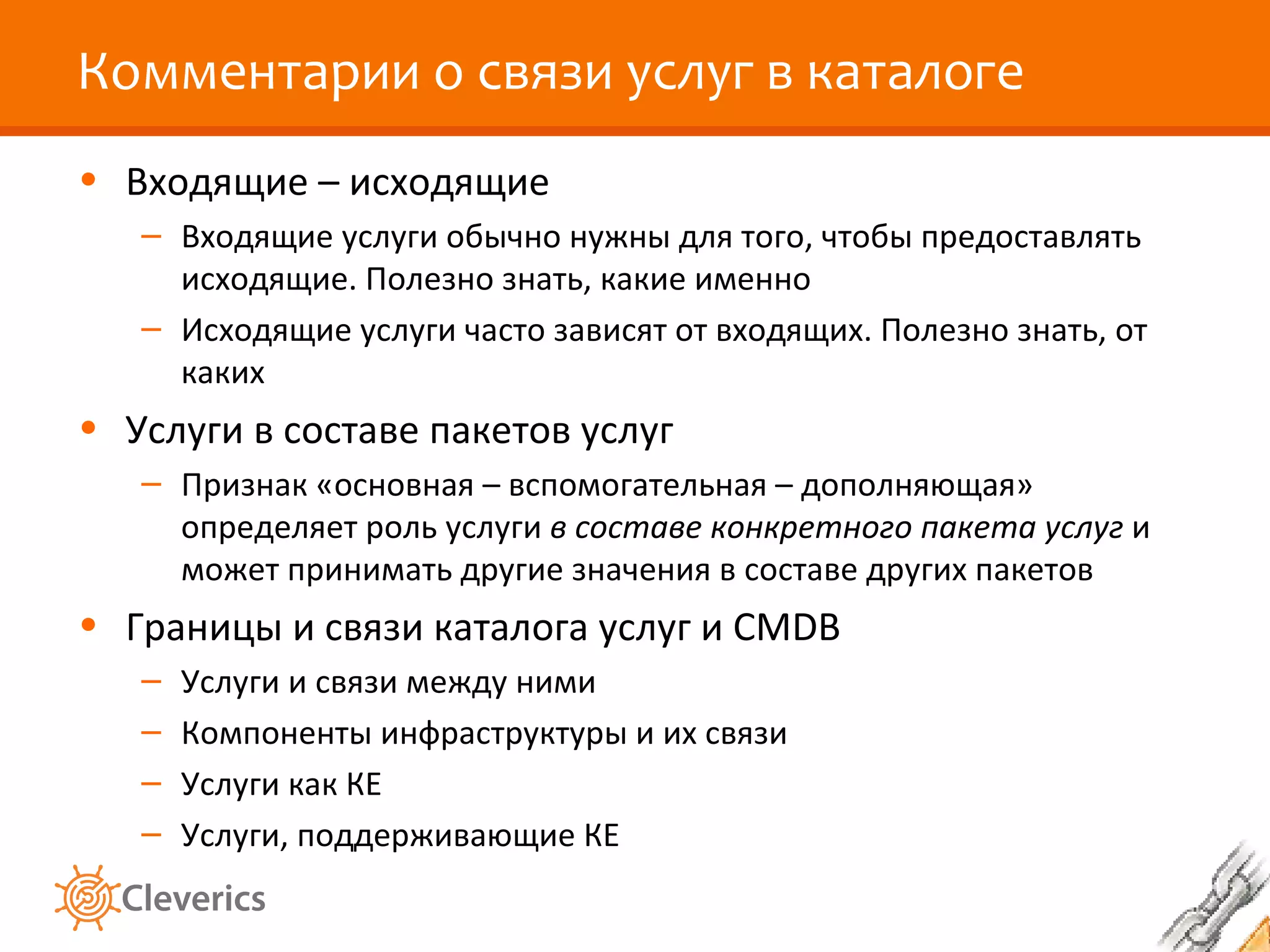 Комментарии о связи услуг в каталоге
• Входящие – исходящие
   – Входящие услуги обычно нужны для того, чтобы предоставлять
     исходящие. Полезно знать, какие именно
   – Исходящие услуги часто зависят от входящих. Полезно знать, от
     каких
• Услуги в составе пакетов услуг
   – Признак «основная – вспомогательная – дополняющая»
     определяет роль услуги в составе конкретного пакета услуг и
     может принимать другие значения в составе других пакетов
• Границы и связи каталога услуг и CMDB
   –   Услуги и связи между ними
   –   Компоненты инфраструктуры и их связи
   –   Услуги как КЕ
   –   Услуги, поддерживающие КЕ
 