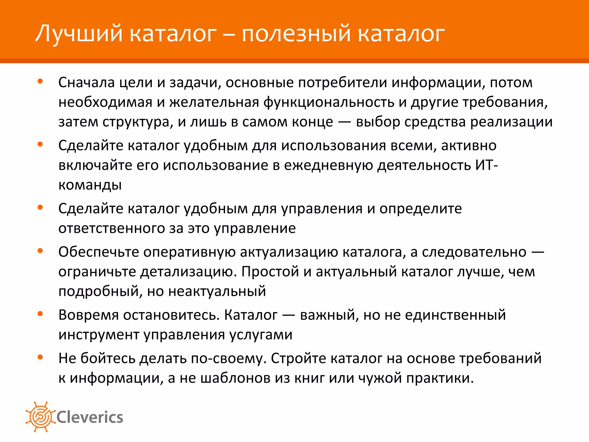 Лучший каталог – полезный каталог
• Сначала цели и задачи, основные потребители информации, потом
  необходимая и желательная функциональность и другие требования,
  затем структура, и лишь в самом конце — выбор средства реализации
• Сделайте каталог удобным для использования всеми, активно
  включайте его использование в ежедневную деятельность ИТ-
  команды
• Сделайте каталог удобным для управления и определите
  ответственного за это управление
• Обеспечьте оперативную актуализацию каталога, а следовательно —
  ограничьте детализацию. Простой и актуальный каталог лучше, чем
  подробный, но неактуальный
• Вовремя остановитесь. Каталог — важный, но не единственный
  инструмент управления услугами
• Не бойтесь делать по-своему. Стройте каталог на основе требований
  к информации, а не шаблонов из книг или чужой практики.
 