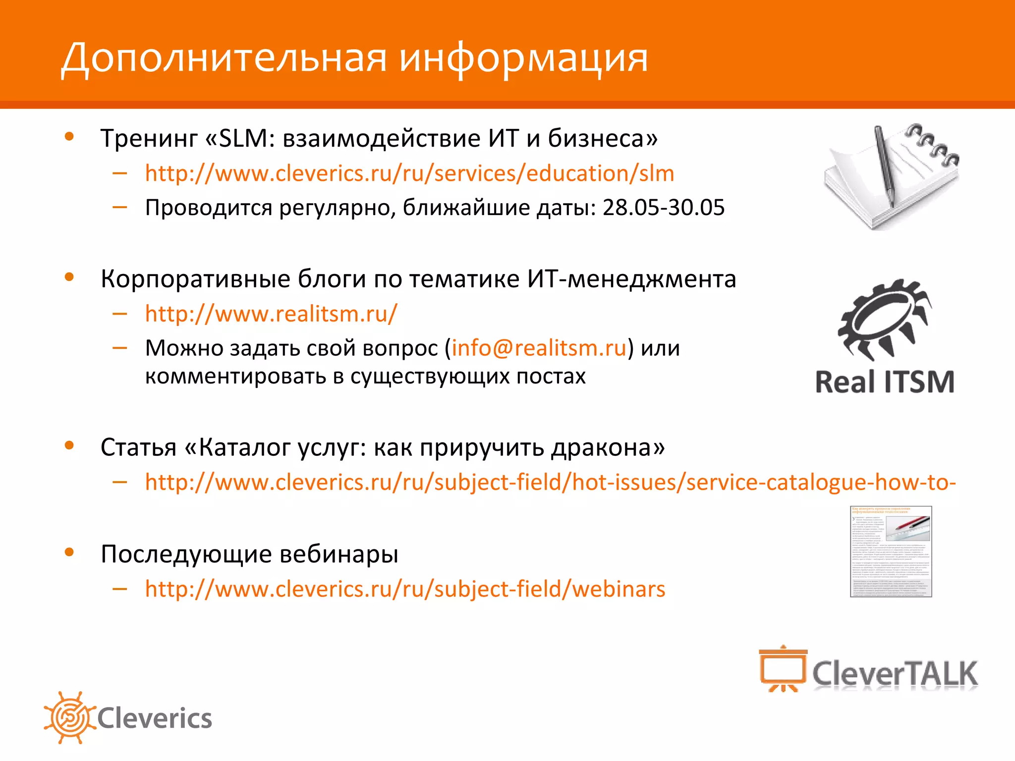 Дополнительная информация
• Тренинг «SLM: взаимодействие ИТ и бизнеса»
   – http://www.cleverics.ru/ru/services/education/slm
   – Проводится регулярно, ближайшие даты: 28.05-30.05

• Корпоративные блоги по тематике ИТ-менеджмента
   – http://www.realitsm.ru/
   – Можно задать свой вопрос (info@realitsm.ru) или
     комментировать в существующих постах

• Статья «Каталог услуг: как приручить дракона»
   – http://www.cleverics.ru/ru/subject-field/hot-issues/service-catalogue-how-to-handle

• Последующие вебинары
   – http://www.cleverics.ru/ru/subject-field/webinars
 