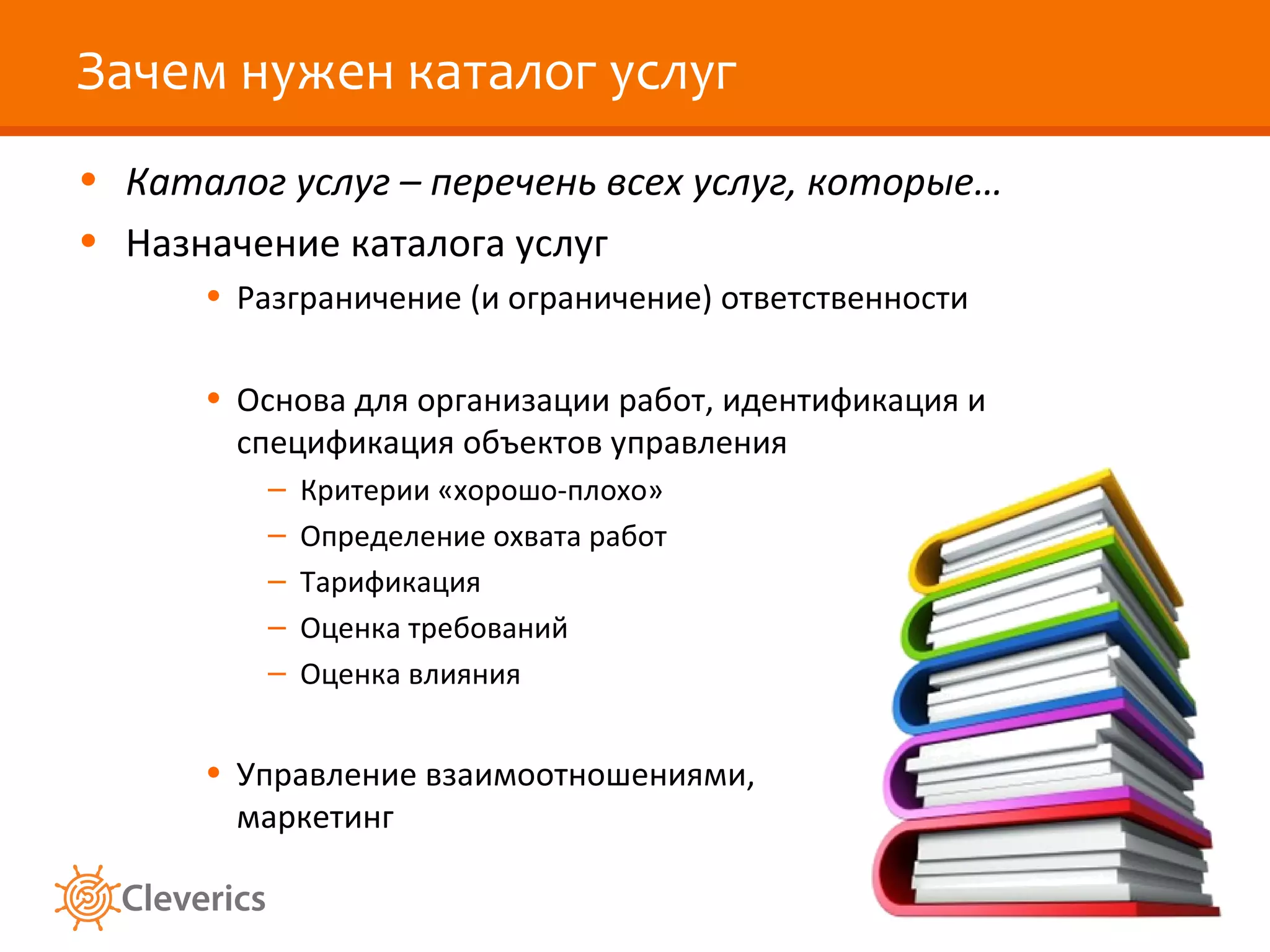 Зачем нужен каталог услуг
• Каталог услуг – перечень всех услуг, которые…
• Назначение каталога услуг
      • Разграничение (и ограничение) ответственности

      • Основа для организации работ, идентификация и
        спецификация объектов управления
         –   Критерии «хорошо-плохо»
         –   Определение охвата работ
         –   Тарификация
         –   Оценка требований
         –   Оценка влияния


      • Управление взаимоотношениями,
        маркетинг
 