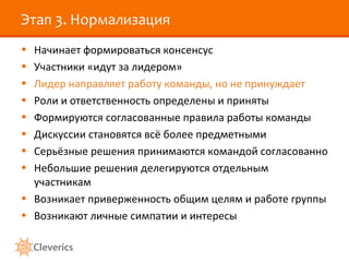 Этап 3. Нормализация
• Начинает формироваться консенсус
• Участники «идут за лидером»
• Лидер направляет работу команды, но не принуждает
• Роли и ответственность определены и приняты
• Формируются согласованные правила работы команды
• Дискуссии становятся всё более предметными
• Серьёзные решения принимаются командой согласованно
• Небольшие решения делегируются отдельным
участникам
• Возникает приверженность общим целям и работе группы
• Возникают личные симпатии и интересы
 