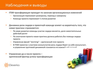 Наблюдения и выводы
• ITSM-трансформация проходит по законам организационных изменений
– Организация переживает разморозку, переход и заморозку
– Команда проекта переживает 5 этапов развития
• Динамика роли лидера в проектной команде влияет на вероятность того, что
новая практика «приживется»
– По мере развития команды участие лидера меняется, доля самостоятельных
действий растет
– По окончании проекта новая практика должна работать без помощи лидера
проекта
– Управление фазой “storming” – критический этап проекта
– В ITSM-проектах с участием консультантов роль лидера берет на себя консультант,
и управление групповой динамикой становится его важнейшей задачей
• Управление до и после проекта –
критический фактор успеха трансформации
 