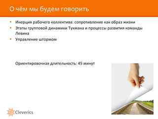 О чём мы будем говорить
• Инерция рабочего коллектива: сопротивление как образ жизни
• Этапы групповой динамики Тукмана и процессы развития команды
Левина
• Управление штормом
Ориентировочная длительность: 45 минут
 