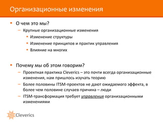 Организационные изменения
• О чем это мы?
– Крупные организационные изменения
• Изменение структуры
• Изменение принципов и практик управления
• Влияние на многих
• Почему мы об этом говорим?
– Проектная практика Cleverics – это почти всегда организационные
изменения, нам пришлось изучать теорию
– Более половины ITSM-проектов не дают ожидаемого эффекта, в
более чем половине случаев причина – люди
– ITSM-трансформация требует управления организационными
изменениями
 