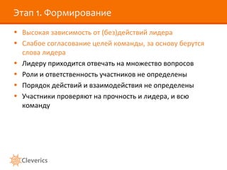 Этап 1. Формирование
• Высокая зависимость от (без)действий лидера
• Слабое согласование целей команды, за основу берутся
слова лидера
• Лидеру приходится отвечать на множество вопросов
• Роли и ответственность участников не определены
• Порядок действий и взаимодействия не определены
• Участники проверяют на прочность и лидера, и всю
команду
 