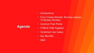 Agenda
• Introductions
• From Cookie Monster, Burning Laptops
To Mystery Routers
• Common Pain Points
• ITSM & ITAM Togeth...