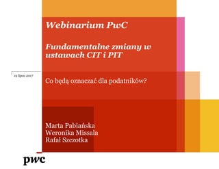 Webinarium PwC
Fundamentalne zmiany w
ustawach CIT i PIT
Co będą oznaczać dla podatników?
Marta Pabiańska
Weronika Missala
Rafał Szczotka
19 lipca 2017
 