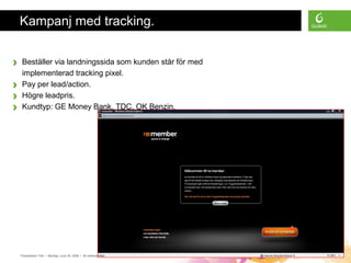 Presentation Title • Monday, June 30, 2008 • All material is confidential • Page 10
Kampanj med tracking.
› Beställer via landningssida som kunden står för med
implementerad tracking pixel.
› Pay per lead/action.
› Högre leadpris.
› Kundtyp: GE Money Bank, TDC, OK Benzin.
 
