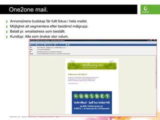 Presentation Title • Monday, June 30, 2008 • All material is confidential • Page 11
One2one mail.
› Annonsörens budskap får fullt fokus i hela mailet.
› Möjlighet att segmentera efter bestämd målgrupp.
› Betalt pr. emailadress som beställt.
› Kundtyp: Alla som önskar stor volum.
 