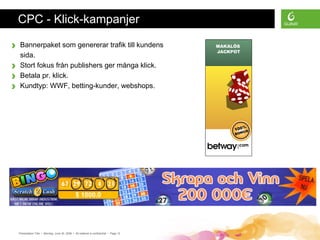 Presentation Title • Monday, June 30, 2008 • All material is confidential • Page 12
CPC - Klick-kampanjer
› Bannerpaket som genererar trafik till kundens
sida.
› Stort fokus från publishers ger många klick.
› Betala pr. klick.
› Kundtyp: WWF, betting-kunder, webshops.
 