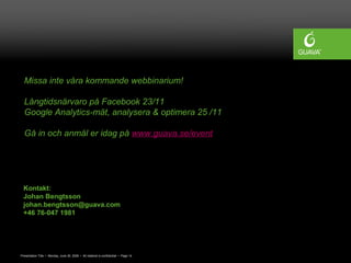 Presentation Title • Monday, June 30, 2008 • All material is confidential • Page 14
Kontakt:
Johan Bengtsson
johan.bengtsson@guava.com
+46 76-047 1981
Missa inte våra kommande webbinarium!
Långtidsnärvaro på Facebook 23/11
Google Analytics-mät, analysera & optimera 25 /11
Gå in och anmäl er idag på www.guava.se/event
 