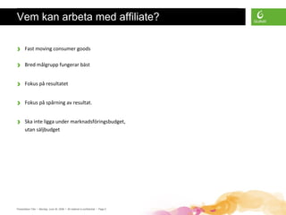Presentation Title • Monday, June 30, 2008 • All material is confidential • Page 5
Vem kan arbeta med affiliate?
› Fast moving consumer goods
› Bred målgrupp fungerar bäst
› Fokus på resultatet
› Fokus på spårning av resultat.
› Ska inte ligga under marknadsföringsbudget,
utan säljbudget
 