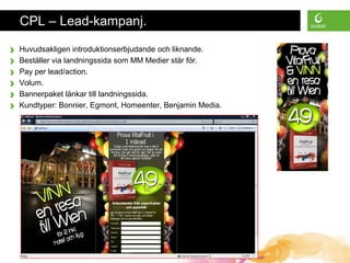 Presentation Title • Monday, June 30, 2008 • All material is confidential • Page 9
CPL – Lead-kampanj.
› Huvudsakligen introduktionserbjudande och liknande.
› Beställer via landningssida som MM Medier står för.
› Pay per lead/action.
› Volum.
› Bannerpaket länkar till landningssida.
› Kundtyper: Bonnier, Egmont, Homeenter, Benjamin Media.
 