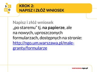 KROK 2:
NAPISZ I ZŁÓŻ WNIOSEK
Napisz i złóż wniosek
„po staremu” tj. na papierze, ale
na nowych, uproszczonych
formularzach, dostępnych na stronie:
http://ngo.um.warszawa.pl/male-
granty/formularze
 