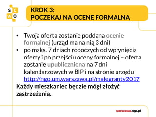 KROK 3:
POCZEKAJ NA OCENĘ FORMALNĄ
• Twoja oferta zostanie poddana ocenie
formalnej (urząd ma na nią 3 dni)
• po maks. 7 dniach roboczych od wpłynięcia
oferty i po przejściu oceny formalnej – oferta
zostanie upubliczniona na 7 dni
kalendarzowych w BIP i na stronie urzędu
http://ngo.um.warszawa.pl/malegranty2017
Każdy mieszkaniec będzie mógł złożyć
zastrzeżenia.
 