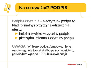 Na co uważać? PODPIS
Podpisz czytelnie – nieczytelny podpis to
błąd formalny i przyczyna odrzucenia
oferty.
► imię i nazwisko + czytelny podpis
► pieczątka imienna + czytelny podpis
UWAGA! Wniosek podpisują upoważnione
osoby (reguluje to statut albo pełnomocnictwo,
poświadcza wpis do KRS lub in. ewidencji)
 
