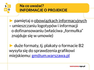 Na co uważać?
INFORMACJE O PROJEKCIE
► pamiętaj o obowiązkach informacyjnych
– umieszczaniu logotypów i informacji
o dofinansowaniu (właściwa „formułka”
znajduje się w umowie)
► duże formaty, tj. plakaty o formacie B2
wysyła się do sprawdzenia grafikowi
miejskiemu: gm@um.warszawa.pl
 