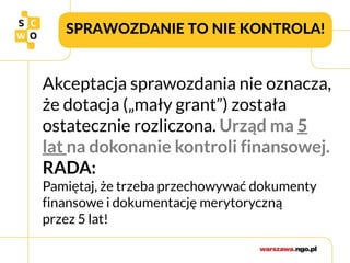 SPRAWOZDANIE TO NIE KONTROLA!
Akceptacja sprawozdania nie oznacza,
że dotacja („mały grant”) została
ostatecznie rozliczona. Urząd ma 5
lat na dokonanie kontroli finansowej.
RADA:
Pamiętaj, że trzeba przechowywać dokumenty
finansowe i dokumentację merytoryczną
przez 5 lat!
 
