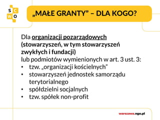 „MAŁE GRANTY” – DLA KOGO?
Dla organizacji pozarządowych
(stowarzyszeń, w tym stowarzyszeń
zwykłych i fundacji)
lub podmiotów wymienionych w art. 3 ust. 3:
• tzw. „organizacji kościelnych”
• stowarzyszeń jednostek samorządu
terytorialnego
• spółdzielni socjalnych
• tzw. spółek non-profit
 