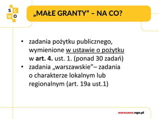 „MAŁE GRANTY” – NA CO?
• zadania pożytku publicznego,
wymienione w ustawie o pożytku
w art. 4. ust. 1. (ponad 30 zadań)
• zadania „warszawskie”– zadania
o charakterze lokalnym lub
regionalnym (art. 19a ust.1)
 