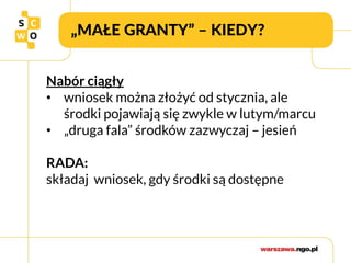 „MAŁE GRANTY” – KIEDY?
Nabór ciągły
• wniosek można złożyć od stycznia, ale
środki pojawiają się zwykle w lutym/marcu
• „druga fala” środków zazwyczaj – jesień
RADA:
składaj wniosek, gdy środki są dostępne
 