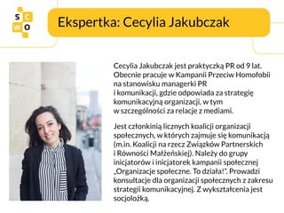 Ekspertka: Cecylia Jakubczak
Cecylia Jakubczak jest praktyczką PR od 9 lat.
Obecnie pracuje w Kampanii Przeciw Homofobii
n...