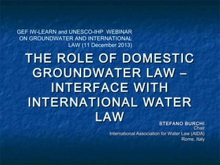 GEF IW-LEARN and UNESCO-IHP WEBINAR
ON GROUNDWATER AND INTERNATIONAL
LAW (11 December 2013)

THE ROLE OF DOMESTIC
GROUNDWATER LAW –
INTERFACE WITH
INTERNATIONAL WATER
LAW

STEFANO BURCHI
Chair
International Association for Water Law (AIDA)
Rome, Italy

 