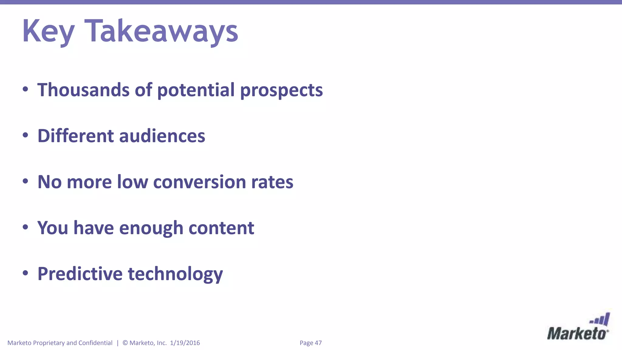 Page 47Marketo Proprietary and Confidential | © Marketo, Inc. 1/19/2016
Key Takeaways
• Thousands of potential prospects
• Different audiences
• No more low conversion rates
• You have enough content
• Predictive technology
 