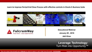 Leverage Technology:
Turn Risk into Opportunity™
Risk and Compliance Financial Reporting Internal Audit Controls Catalog Application Security Advanced Analytics
A Leader in Risk Based Enterprise Controls Management Solutions
Copyright ©. Fulcrum Information Technology, Inc.Give me a lever long enough and a fulcrum on which to place it, and I shall move the world - Archimedes
Learn to improve Period-End Close Process with effective controls in Oracle E-Business Suite
Educational Webinar
January 28 , 2016
Adil Khan
Managing Director
 