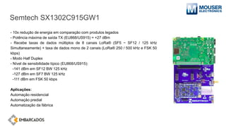 Semtech SX1302C915GW1
- 10x redução de energia em comparação com produtos legados
- Potência máxima de saída TX (EU868/US915) = +27 dBm
- Recebe taxas de dados múltiplos de 8 canais LoRa® (SF5 ~ SF12 / 125 kHz
Simultaneamente) + taxa de dados mono de 2 canais (LoRa® 250 / 500 kHz e FSK 50
kbps)
- Modo Half Duplex
- Nível de sensibilidade típico (EU868/US915):
-141 dBm em SF12 BW 125 kHz
-127 dBm em SF7 BW 125 kHz
-111 dBm em FSK 50 kbps
Aplicações:
Automação residencial
Automação predial
Automatização da fábrica
 