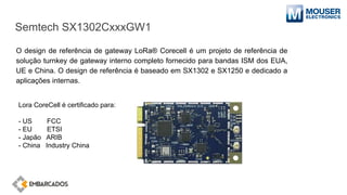 Semtech SX1302CxxxGW1
O design de referência de gateway LoRa® Corecell é um projeto de referência de
solução turnkey de gateway interno completo fornecido para bandas ISM dos EUA,
UE e China. O design de referência é baseado em SX1302 e SX1250 e dedicado a
aplicações internas.
Lora CoreCell é certificado para:
- US FCC
- EU ETSI
- Japão ARIB
- China Industry China
 