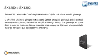 SX1250 e SX1302
Semtech SX1302 - LoRa Core™ Digital Baseband Chip for LoRaWAN network gateways
O SX1302 é uma nova geração de baseband LoRa® chip para gateways. Ele se destaca
na redução do consumo de corrente, simplifica o design térmico dos gateways por conta
disso e reduz os custos da lista de materiais, mas é capaz de lidar com uma quantidade
maior de tráfego do que os dispositivos anteriores.
 