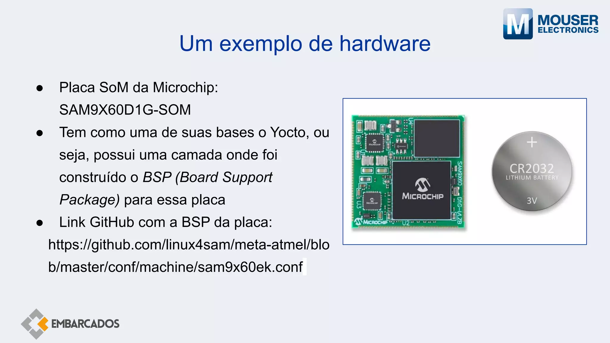 Um exemplo de hardware
● Placa SoM da Microchip:
SAM9X60D1G-SOM
● Tem como uma de suas bases o Yocto, ou
seja, possui uma camada onde foi
construído o BSP (Board Support
Package) para essa placa
● Link GitHub com a BSP da placa:
https://github.com/linux4sam/meta-atmel/blo
b/master/conf/machine/sam9x60ek.conf
 