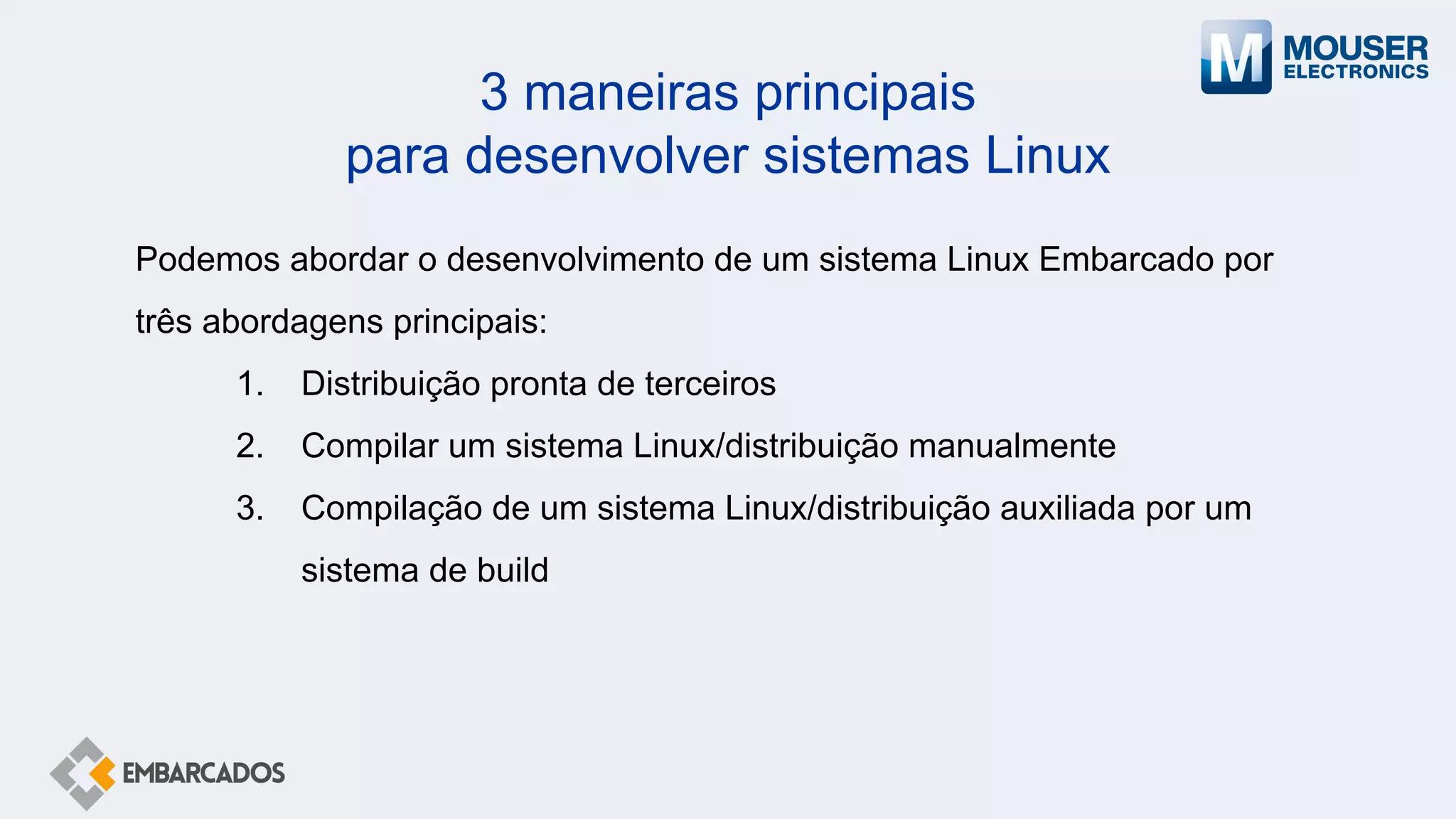 3 maneiras principais
para desenvolver sistemas Linux
Podemos abordar o desenvolvimento de um sistema Linux Embarcado por
três abordagens principais:
1. Distribuição pronta de terceiros
2. Compilar um sistema Linux/distribuição manualmente
3. Compilação de um sistema Linux/distribuição auxiliada por um
sistema de build
 