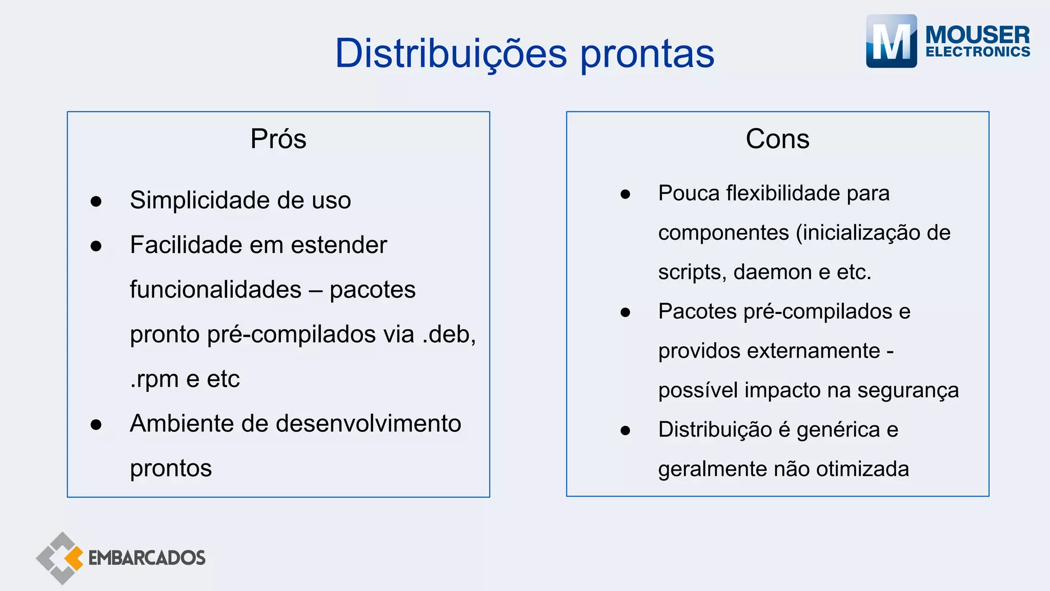 Distribuições prontas
Cons
● Pouca flexibilidade para
componentes (inicialização de
scripts, daemon e etc.
● Pacotes pré-compilados e
providos externamente -
possível impacto na segurança
● Distribuição é genérica e
geralmente não otimizada
Prós
● Simplicidade de uso
● Facilidade em estender
funcionalidades – pacotes
pronto pré-compilados via .deb,
.rpm e etc
● Ambiente de desenvolvimento
prontos
 