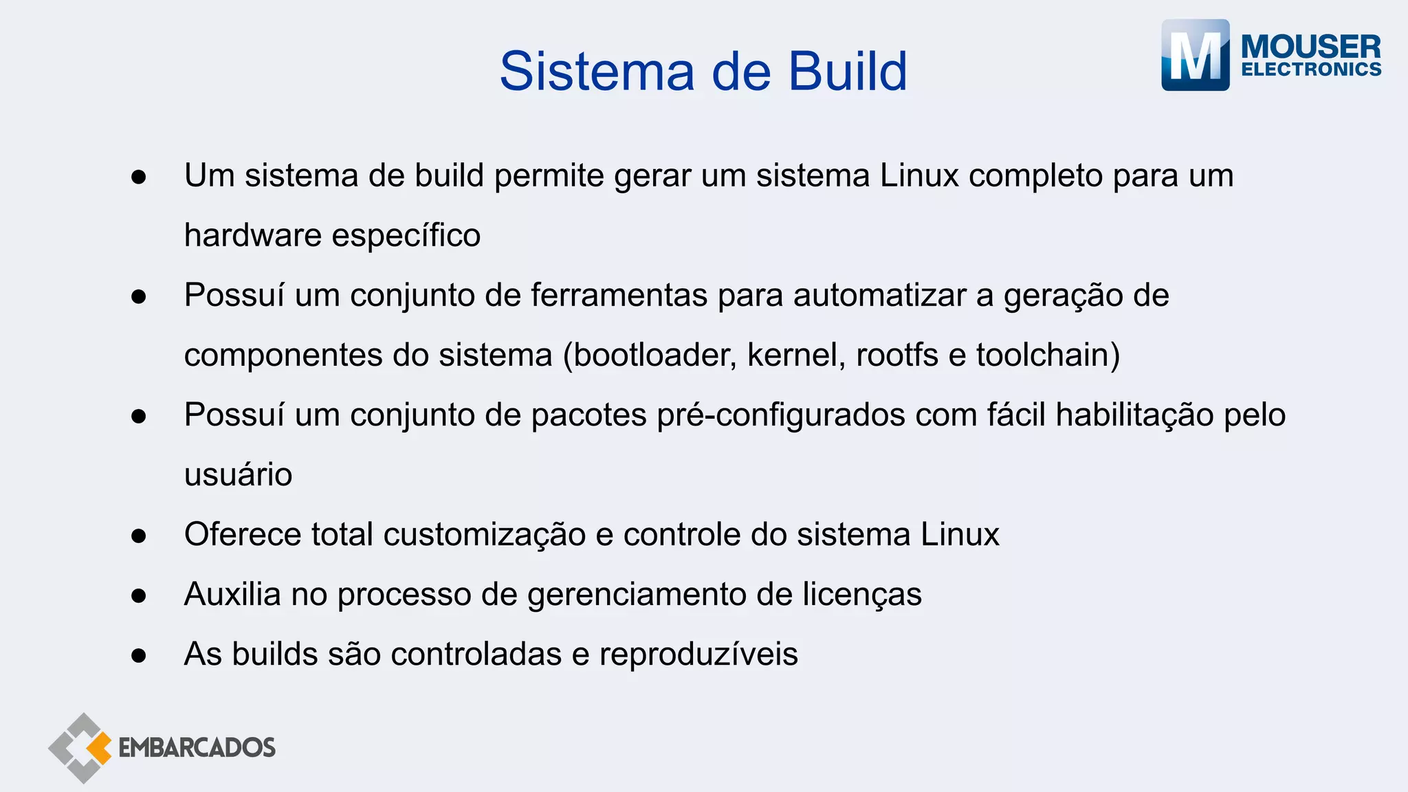 Sistema de Build
● Um sistema de build permite gerar um sistema Linux completo para um
hardware específico
● Possuí um conjunto de ferramentas para automatizar a geração de
componentes do sistema (bootloader, kernel, rootfs e toolchain)
● Possuí um conjunto de pacotes pré-configurados com fácil habilitação pelo
usuário
● Oferece total customização e controle do sistema Linux
● Auxilia no processo de gerenciamento de licenças
● As builds são controladas e reproduzíveis
 
