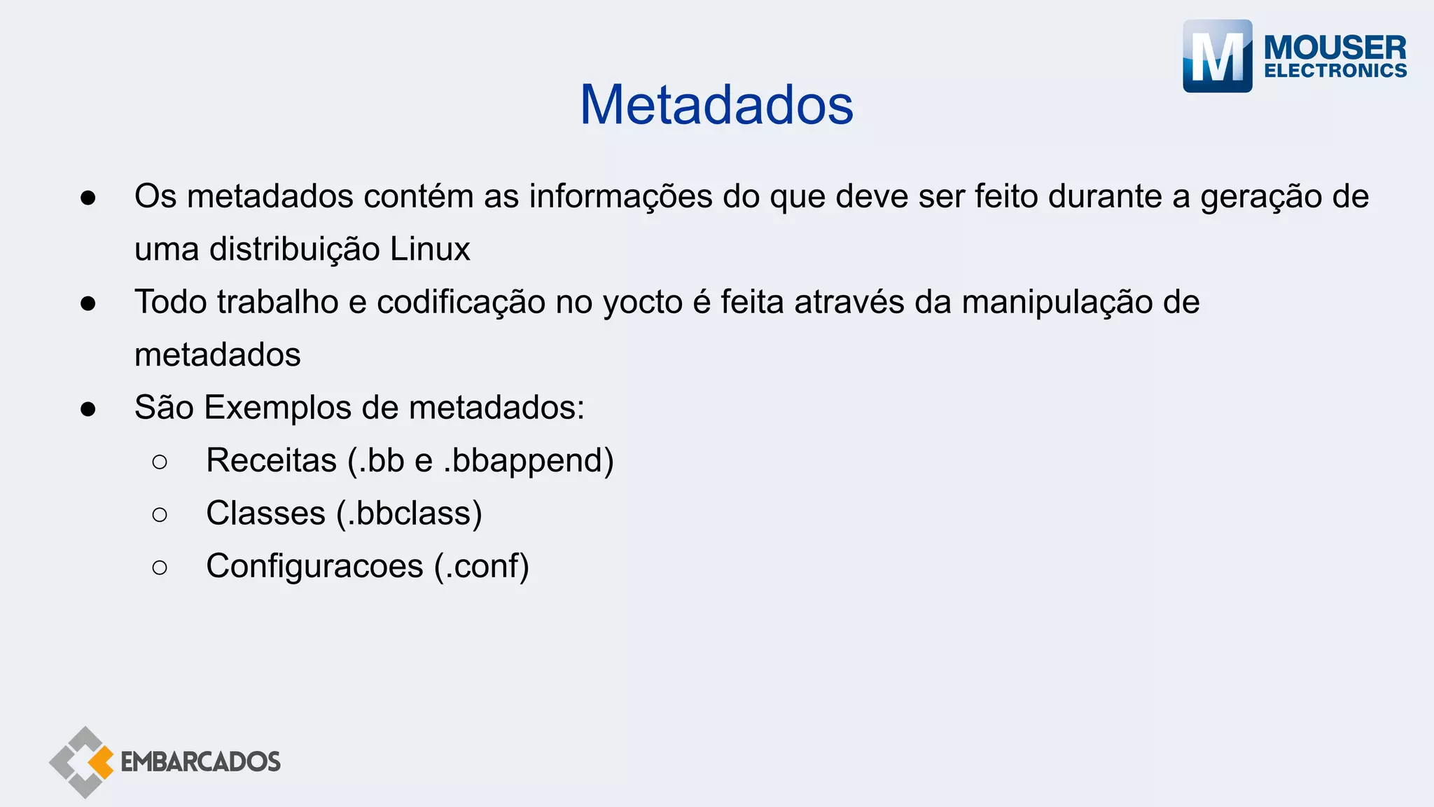 Metadados
● Os metadados contém as informações do que deve ser feito durante a geração de
uma distribuição Linux
● Todo trabalho e codificação no yocto é feita através da manipulação de
metadados
● São Exemplos de metadados:
○ Receitas (.bb e .bbappend)
○ Classes (.bbclass)
○ Configuracoes (.conf)
 
