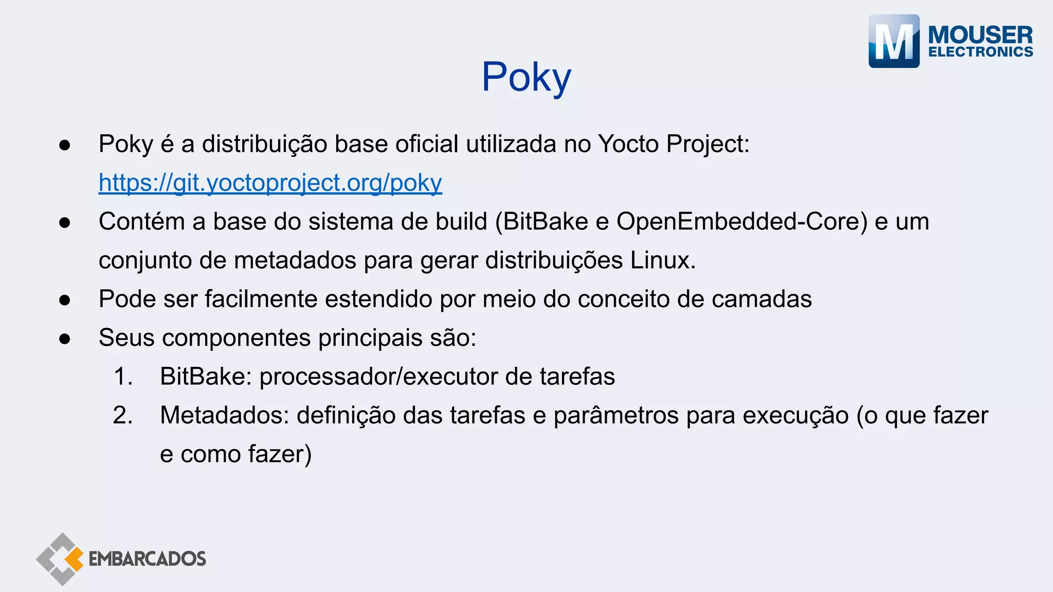 Poky
● Poky é a distribuição base oficial utilizada no Yocto Project:
https://git.yoctoproject.org/poky
● Contém a base do sistema de build (BitBake e OpenEmbedded-Core) e um
conjunto de metadados para gerar distribuições Linux.
● Pode ser facilmente estendido por meio do conceito de camadas
● Seus componentes principais são:
1. BitBake: processador/executor de tarefas
2. Metadados: definição das tarefas e parâmetros para execução (o que fazer
e como fazer)
 