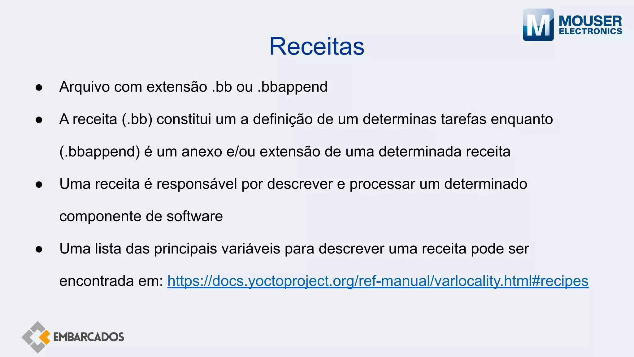 Receitas
● Arquivo com extensão .bb ou .bbappend
● A receita (.bb) constitui um a definição de um determinas tarefas enquanto
(.bbappend) é um anexo e/ou extensão de uma determinada receita
● Uma receita é responsável por descrever e processar um determinado
componente de software
● Uma lista das principais variáveis para descrever uma receita pode ser
encontrada em: https://docs.yoctoproject.org/ref-manual/varlocality.html#recipes
 