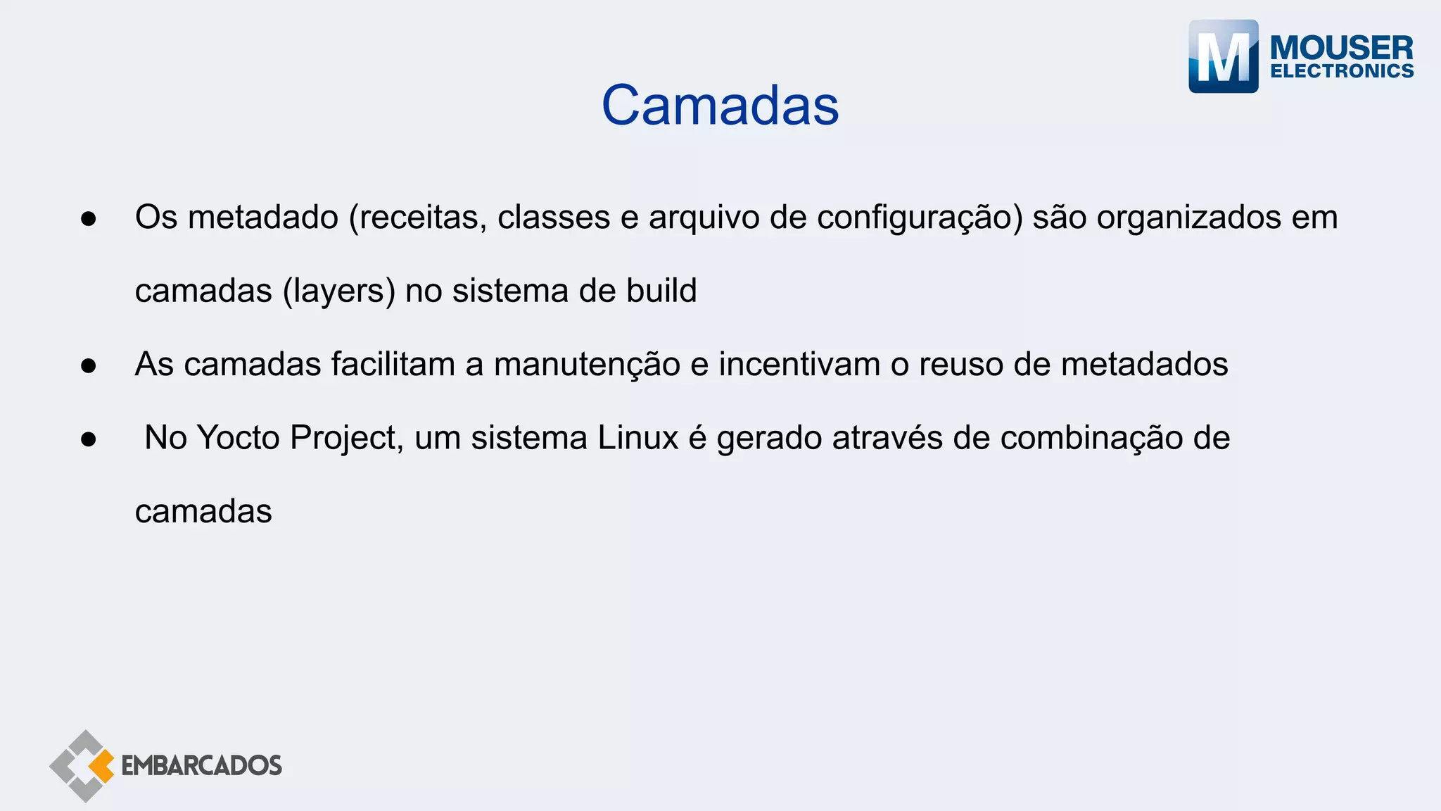 Camadas
● Os metadado (receitas, classes e arquivo de configuração) são organizados em
camadas (layers) no sistema de build
● As camadas facilitam a manutenção e incentivam o reuso de metadados
● No Yocto Project, um sistema Linux é gerado através de combinação de
camadas
 