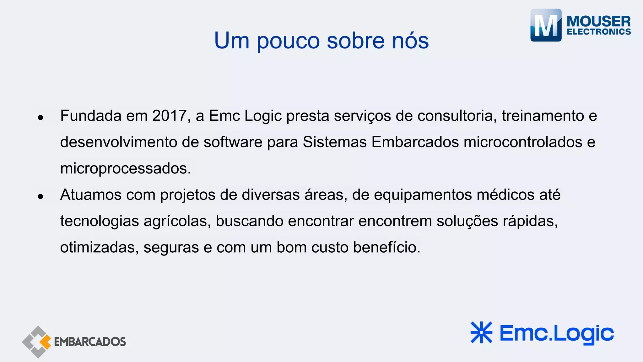 Um pouco sobre nós
● Fundada em 2017, a Emc Logic presta serviços de consultoria, treinamento e
desenvolvimento de software para Sistemas Embarcados microcontrolados e
microprocessados.
● Atuamos com projetos de diversas áreas, de equipamentos médicos até
tecnologias agrícolas, buscando encontrar encontrem soluções rápidas,
otimizadas, seguras e com um bom custo benefício.
 