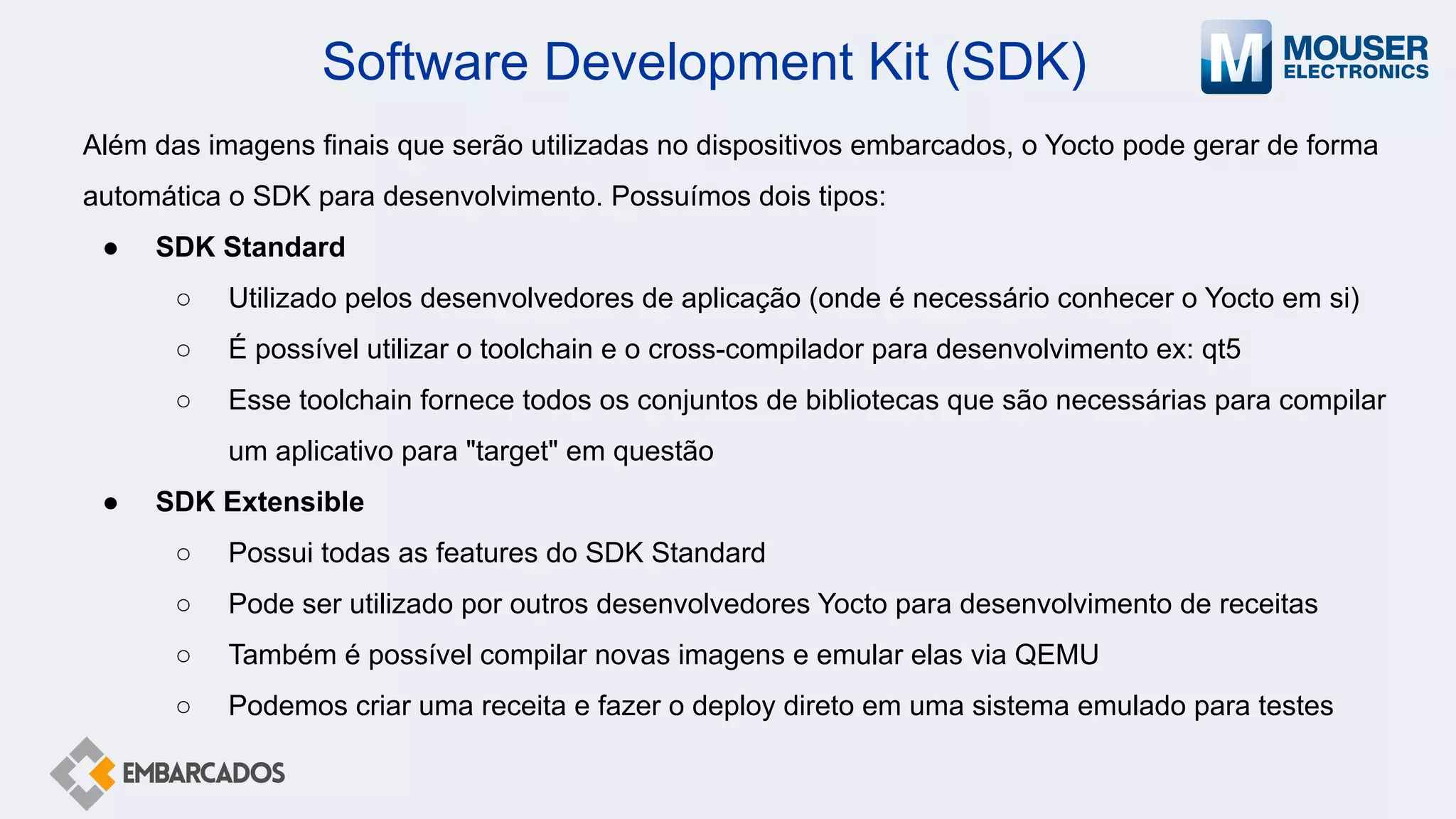Software Development Kit (SDK)
Além das imagens finais que serão utilizadas no dispositivos embarcados, o Yocto pode gerar de forma
automática o SDK para desenvolvimento. Possuímos dois tipos:
● SDK Standard
○ Utilizado pelos desenvolvedores de aplicação (onde é necessário conhecer o Yocto em si)
○ É possível utilizar o toolchain e o cross-compilador para desenvolvimento ex: qt5
○ Esse toolchain fornece todos os conjuntos de bibliotecas que são necessárias para compilar
um aplicativo para "target" em questão
● SDK Extensible
○ Possui todas as features do SDK Standard
○ Pode ser utilizado por outros desenvolvedores Yocto para desenvolvimento de receitas
○ Também é possível compilar novas imagens e emular elas via QEMU
○ Podemos criar uma receita e fazer o deploy direto em uma sistema emulado para testes
 